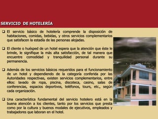 El servicio básico de hotelería comprende la disposición de
habitaciones, comidas, bebidas, y otros servicios complementarios
que satisfacen la estadía de las personas alojadas.
 El cliente o huésped de un hotel espera que la atención que éste le
brinde, le signifique la más alta satisfacción, de tal manera que
encuentre comodidad y tranquilidad personal durante su
permanencia.
 Además de los servicios básicos requeridos para el funcionamiento
de un hotel y dependiendo de la categoría conferida por las
Autoridades respectivas, existen servicios complementarios, entre
ellos: lavado de ropa, piscina, discoteca, casino, salas de
conferencias, espacios deportivos, teléfonos, tours, etc., según
cada organización.
 Una característica fundamental del servicio hotelero está en la
buena atención a los clientes, tanto por los servicios que presta
como por la cultura y buenos modales de ejecutivos, empleados y
trabajadores que laboran en el hotel.
SERVICIO DE HOTELERÍA
 