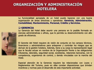 ORGANIZACIÓN Y ADMINISTRACIÓN
HOTELERA
La funcionalidad apropiada de un hotel puede lograrse con una buena
organización de áreas directivas y operativas: Gerencia, Administración,
Contabilidad, Mantenimiento, Personal, Crédito y Servicios.
 GERENCIA
La Gerencia del Hotel debe asumir una persona en lo posible formada en
ciencias administrativas o afines, que le permita su desenvolvimiento con alto
grado de eficiencia.
El Gerente del Hotel requiere de visión de conjunto en los campos técnicos,
financieros y administrativos para anteponer y controlar los riesgos que se
derivan de la gestión hotelera. Además, tiene a su cargo la representación legal
que le faculta actuar en nombre de la Organización frente a las obligaciones
tributarias, laborales, seguridad social, societarias, relaciones bancarias, con la
competencia, organismos de control, y demás vinculadas con la marcha del
Hotel.
Especial atención de la Gerencia requiere las relacionadas con Leyes y
Reglamentos del Turismo, pues en ellas constan disposiciones que brindan
incentivos y normas para el desarrollo de esta importante actividad.
 