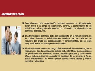  Normalmente cada organización hotelera nombra un Administrador
quien tiene a su cargo la supervisión, control, y coordinación de las
actividades del negocio relacionadas con el servicio de alojamiento, de
comidas, bebidas, etc.
 El Administrador del Hotel debe ser especialista en la rama hotelera, en
lo posible titulado en Administración Hotelera, ya que cada vez se
requiere del grado de especialización y conocimientos, así se logra
mayor eficiencia en este tipo de actividades.
 El Administrador tiene a su cargo básicamente el área de cocina, bar –
restaurante. Con la anticipación debida debe identificar las necesidades
de provisiones de alimentos, licores, bebidas gaseosas y otros bienes
afines; deberá asimismo, controlar la duración de los mismos a fin de
evitar desperdicios; así como ejercer control sobre vajillas y demás
menajes y utensilios
ADMINISTRACIÓN
 