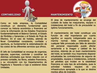 Como en toda empresa, la Contabilidad
constituye un elemento fundamental para
conocer su historia económica y financiera así
como la información de los Estados Financieros
fundamentalmente el Balance General, el Estado
de Pérdidas y Ganancias y el Estado de Flujo de
Efectivo. En el caso de hoteles, además de
llevar Contabilidad consistente, confiable y
oportuna, es fundamental la sistematización de
los costos de los diferentes servicios que ofrece.
El Jefe de Contabilidad se encarga de organizar,
ejecutar, supervisar, controlar y coordinar las
distintas actividades que tienen relación con el
proceso contable, los libros, estados financieros,
y su vinculación con los Departamentos de
Pagaduría o Tesorería o Caja si existieren éstas
Unidades.
CONTABILIDAD MANTENIMIENTO
El área de mantenimiento se encarga del
cuidado de todas las maquinarias, equipos e
instalaciones del hotel a fin de precautelar su
óptimo funcionamiento.
El mantenimiento del hotel constituye una
función de vital importancia por cuanto
significa un soporte indispensable para su
marcha normal. Debe entenderse que
cualquier falla provocada por falta de atención
del personal responsable puede afectar
seriamente a la imagen y calidad de los
servicios. Además de un buen mantenimiento
del hotel, es también muy importante disponer
actualizadas las contrataciones de seguros de
propiedades, equipos e instalaciones, evitando
así pérdidas que incidan en la estabilidad
financiera en este tipo de actividades, pues la
actividad hotelera requiere de una
infraestructura apropiada a la que se destina
montos altos de inversión.
 
