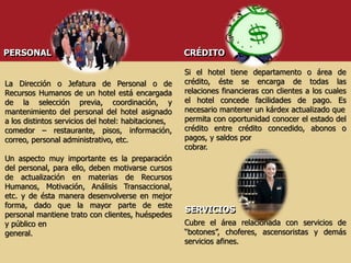 PERSONAL
La Dirección o Jefatura de Personal o de
Recursos Humanos de un hotel está encargada
de la selección previa, coordinación, y
mantenimiento del personal del hotel asignado
a los distintos servicios del hotel: habitaciones,
comedor – restaurante, pisos, información,
correo, personal administrativo, etc.
Un aspecto muy importante es la preparación
del personal, para ello, deben motivarse cursos
de actualización en materias de Recursos
Humanos, Motivación, Análisis Transaccional,
etc. y de ésta manera desenvolverse en mejor
forma, dado que la mayor parte de este
personal mantiene trato con clientes, huéspedes
y público en
general.
CRÉDITO
Si el hotel tiene departamento o área de
crédito, éste se encarga de todas las
relaciones financieras con clientes a los cuales
el hotel concede facilidades de pago. Es
necesario mantener un kárdex actualizado que
permita con oportunidad conocer el estado del
crédito entre crédito concedido, abonos o
pagos, y saldos por
cobrar.
SERVICIOS
Cubre el área relacionada con servicios de
“botones”, choferes, ascensoristas y demás
servicios afines.
 