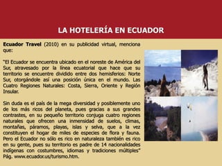 Ecuador Travel (2010) en su publicidad virtual, menciona
que:
“El Ecuador se encuentra ubicado en el noreste de América del
Sur, atravesado por la línea ecuatorial que hace que su
territorio se encuentre dividido entre dos hemisferios: Norte
Sur, otorgándole así una posición única en el mundo. Las
Cuatro Regiones Naturales: Costa, Sierra, Oriente y Región
Insular.
Sin duda es el país de la mega diversidad y posiblemente uno
de los más ricos del planeta, pues gracias a sus grandes
contrastes, en su pequeño territorio conjuga cuatro regiones
naturales que ofrecen una inmensidad de suelos, climas,
montañas, páramos, playas, islas y selva, que a la vez
constituyen el hogar de miles de especies de flora y fauna.
Pero el Ecuador no sólo es rico en naturaleza también es rico
en su gente, pues su territorio es padre de 14 nacionalidades
indígenas con costumbres, idiomas y tradiciones múltiples”
Pág. www.ecuador.us/turismo.htm.
LA HOTELERÍA EN ECUADOR
 