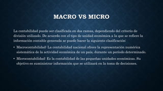 MACRO VS MICRO
La contabilidad puede ser clasificada en dos ramas, dependiendo del criterio de
división utilizado. De acuerdo con el tipo de unidad económica a la que se refiere la
información contable generada se puede hacer la siguiente clasificación:
• Macrocontabilidad: La contabilidad nacional ofrece la representación numérica
sistemática de la actividad económica de un país, durante un periodo determinado.
• Microcontabilidad: Es la contabilidad de las pequeñas unidades económicas. Su
objetivo es suministrar información que se utilizará en la toma de decisiones.
 