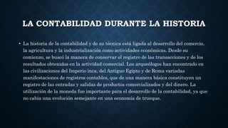 LA CONTABILIDAD DURANTE LA HISTORIA
• La historia de la contabilidad y de su técnica está ligada al desarrollo del comercio,
la agricultura y la industrialización como actividades económicas. Desde su
comienzo, se buscó la manera de conservar el registro de las transacciones y de los
resultados obtenidos en la actividad comercial. Los arqueólogos han encontrado en
las civilizaciones del Imperio inca, del Antiguo Egipto y de Roma variadas
manifestaciones de registros contables, que de una manera básica constituyen un
registro de las entradas y salidas de productos comercializados y del dinero. La
utilización de la moneda fue importante para el desarrollo de la contabilidad, ya que
no cabía una evolución semejante en una economía de trueque.
 