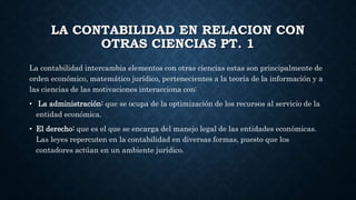 LA CONTABILIDAD EN RELACION CON
OTRAS CIENCIAS PT. 1
La contabilidad intercambia elementos con otras ciencias estas son principalmente de
orden económico, matemático jurídico, pertenecientes a la teoría de la información y a
las ciencias de las motivaciones interacciona con:
• La administración: que se ocupa de la optimización de los recursos al servicio de la
entidad económica.
• El derecho: que es el que se encarga del manejo legal de las entidades económicas.
Las leyes repercuten en la contabilidad en diversas formas, puesto que los
contadores actúan en un ambiente jurídico.
 