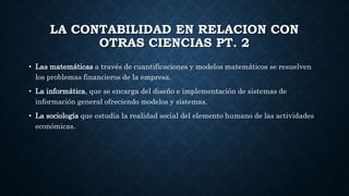 LA CONTABILIDAD EN RELACION CON
OTRAS CIENCIAS PT. 2
• Las matemáticas a través de cuantificaciones y modelos matemáticos se resuelven
los problemas financieros de la empresa.
• La informática, que se encarga del diseño e implementación de sistemas de
información general ofreciendo modelos y sistemas.
• La sociología que estudia la realidad social del elemento humano de las actividades
económicas.
 