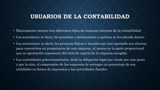 USUARIOS DE LA CONTABILIDAD
• Básicamente existen tres diferentes tipos de usuarios externos de la contabilidad:
• Los acreedores; es decir, las personas o instituciones a quienes se les adeuda dinero.
• Los accionistas; es decir, las personas físicas o morales que han aportado sus ahorros
para convertirse en propietarios de una empresa, al menos en la parte proporcional
que su aportación representa del total de capital de la empresa escogida.
• Las autoridades gubernamentales, dada la obligación legal que existe por una parte
y por la otra, el compromiso de las empresas de entregar un porcentaje de sus
utilidades en forma de impuestos a las autoridades fiscales.
 