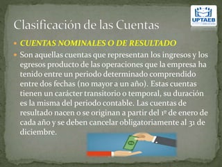  CUENTAS NOMINALES O DE RESULTADO
 Son aquellas cuentas que representan los ingresos y los
egresos producto de las operaciones que la empresa ha
tenido entre un periodo determinado comprendido
entre dos fechas (no mayor a un año). Estas cuentas
tienen un carácter transitorio o temporal, su duración
es la misma del periodo contable. Las cuentas de
resultado nacen o se originan a partir del 1º de enero de
cada año y se deben cancelar obligatoriamente al 31 de
diciembre.
 