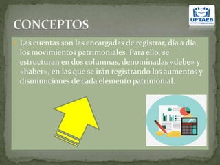  Las cuentas son las encargadas de registrar, día a día,
los movimientos patrimoniales. Para ello, se
estructuran en dos columnas, denominadas «debe» y
«haber», en las que se irán registrando los aumentos y
disminuciones de cada elemento patrimonial.
 