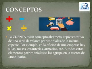  La CUENTA es un concepto abstracto, representativo
de una serie de valores patrimoniales de la misma
especie. Por ejemplo, en la oficina de una empresa hay
sillas, mesas, estanterías, armarios, etc. A todos estos
elementos patrimoniales se los agrupa en la cuenta de
«mobiliario».
 