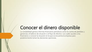 Conocer el dinero disponible
La contabilidad genera informes financieros periódicos como la cuenta de pérdidas y
ganancias, el balance de situación o el flujo de efectivo. Los cuales ayudan a los
financieros a conocer la situación en la que se encuentra la empresa para
posteriormente tomar las decisiones oportunas.
 
