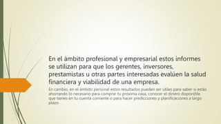 En el ámbito profesional y empresarial estos informes
se utilizan para que los gerentes, inversores,
prestamistas u otras partes interesadas evalúen la salud
financiera y viabilidad de una empresa.
En cambio, en el ámbito personal estos resultados pueden ser útiles para saber si estás
ahorrando lo necesario para comprar tu próxima casa, conocer el dinero disponible
que tienes en tu cuenta corriente o para hacer predicciones y planificaciones a largo
plazo.
 