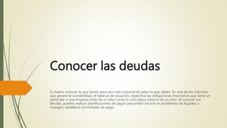 Conocer las deudas
Es bueno conocer lo que tienes pero aún más importante saber lo que debes. En uno de los informes
que genera la contabilidad, el balance de situación, especifica las obligaciones financieras que tiene un
particular o una empresa (más de un año) como a corto plazo (menos de un año). Al conocer tus
deudas, puedes realizar planificaciones de pagos para evitar incurrir en problemas de liquidez o
impagos, establecer prioridades de pago.
 