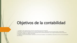 Objetivos de la contabilidad
1. Analizar y dar parte de los recursos económicos de una empresa.
2. Permitir a los administradores una correcta planificación y dirección de las transacciones comerciales.
3. Controlar y llevar un registro de las gestiones de los administradores y las cargas tributarias de la empresa.
4. Ayudar a predecir los flujos de dinero.
5. Colaborar con la información necesaria a la hora de realizar una estadística nacional en torno a las actividades
económicas.
 
