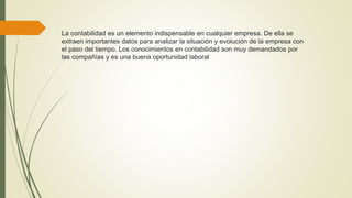 La contabilidad es un elemento indispensable en cualquier empresa. De ella se
extraen importantes datos para analizar la situación y evolución de la empresa con
el paso del tiempo. Los conocimientos en contabilidad son muy demandados por
las compañías y es una buena oportunidad laboral
 