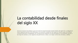 La contabilidad desde finales
del siglo XX
Gracias al avance tecnológico que el mundo ha experimentado desde finales del siglo XX, es obligatorio
hacer especial mención a la informática. Los recursos modernos han dado un fuerte vuelco al enfoque
convencional de la contabilidad. Así, la tarea de los expertos en esta disciplina se ha facilitado gracias a
las hojas de cálculo y a los registros de patrimonio o stock, con mejor control de entradas y salidas.
 