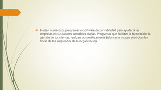  Existen numerosos programas o software de contabilidad para ayudar a las
empresas en sus labores contables diarias. Programas que facilitan la facturación, la
gestión de los clientes, realizan automáticamente balances e incluso controlan las
horas de los empleados de la organización.
 