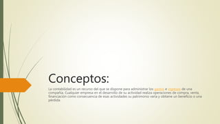 Conceptos:
La contabilidad es un recurso del que se dispone para administrar los gastos e ingresos de una
compañía. Cualquier empresa en el desarrollo de su actividad realiza operaciones de compra, venta,
financiación como consecuencia de esas actividades su patrimonio varía y obtiene un beneficio o una
pérdida.
 