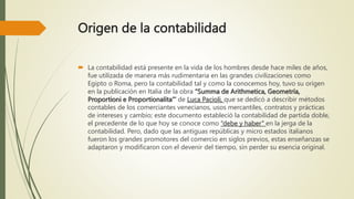 Origen de la contabilidad
 La contabilidad está presente en la vida de los hombres desde hace miles de años,
fue utilizada de manera más rudimentaria en las grandes civilizaciones como
Egipto o Roma, pero la contabilidad tal y como la conocemos hoy, tuvo su origen
en la publicación en Italia de la obra “Summa de Arithmetica, Geometría,
Proportioni e Proportionalita”’ de Luca Pacioli, que se dedicó a describir métodos
contables de los comerciantes venecianos, usos mercantiles, contratos y prácticas
de intereses y cambio; este documento estableció la contabilidad de partida doble,
el precedente de lo que hoy se conoce como “debe y haber” en la jerga de la
contabilidad. Pero, dado que las antiguas repúblicas y micro estados italianos
fueron los grandes promotores del comercio en siglos previos, estas enseñanzas se
adaptaron y modificaron con el devenir del tiempo, sin perder su esencia original.
 