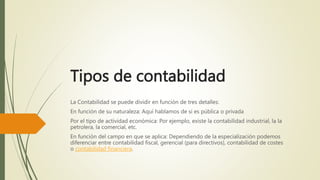 Tipos de contabilidad
La Contabilidad se puede dividir en función de tres detalles:
En función de su naturaleza: Aquí hablamos de si es pública o privada
Por el tipo de actividad económica: Por ejemplo, existe la contabilidad industrial, la la
petrolera, la comercial, etc.
En función del campo en que se aplica: Dependiendo de la especialización podemos
diferenciar entre contabilidad fiscal, gerencial (para directivos), contabilidad de costes
o contabilidad financiera.
 