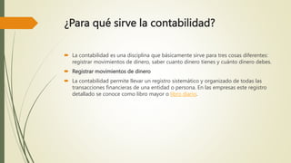 ¿Para qué sirve la contabilidad?
 La contabilidad es una disciplina que básicamente sirve para tres cosas diferentes:
registrar movimientos de dinero, saber cuanto dinero tienes y cuánto dinero debes.
 Registrar movimientos de dinero
 La contabilidad permite llevar un registro sistemático y organizado de todas las
transacciones financieras de una entidad o persona. En las empresas este registro
detallado se conoce como libro mayor o libro diario.
 