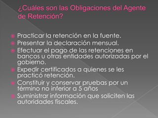 Practicar la retención en la fuente.
 Presentar la declaración mensual.
 Efectuar el pago de las retenciones en
  bancos u otras entidades autorizadas por el
  gobierno.
 Expedir certificados a quienes se les
  practicó retención.
 Constituir y conservar pruebas por un
  término no inferior a 5 años
 Suministrar información que soliciten las
  autoridades fiscales.
 