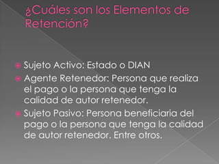 Sujeto Activo: Estado o DIAN
 Agente Retenedor: Persona que realiza
  el pago o la persona que tenga la
  calidad de autor retenedor.
 Sujeto Pasivo: Persona beneficiaria del
  pago o la persona que tenga la calidad
  de autor retenedor. Entre otros.
 