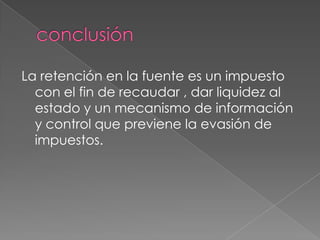 La retención en la fuente es un impuesto
  con el fin de recaudar , dar liquidez al
  estado y un mecanismo de información
  y control que previene la evasión de
  impuestos.
 