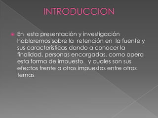    En esta presentación y investigación
    hablaremos sobre la retención en la fuente y
    sus características dando a conocer la
    finalidad, personas encargadas, como opera
    esta forma de impuesto y cuales son sus
    efectos frente a otros impuestos entre otros
    temas
 