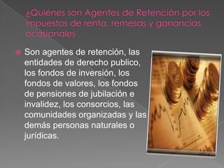    Son agentes de retención, las
    entidades de derecho publico,
    los fondos de inversión, los
    fondos de valores, los fondos
    de pensiones de jubilación e
    invalidez, los consorcios, las
    comunidades organizadas y las
    demás personas naturales o
    jurídicas.
 