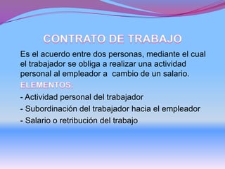 Es el acuerdo entre dos personas, mediante el cual
el trabajador se obliga a realizar una actividad
personal al empleador a cambio de un salario.
- Actividad personal del trabajador
- Subordinación del trabajador hacia el empleador
- Salario o retribución del trabajo
 