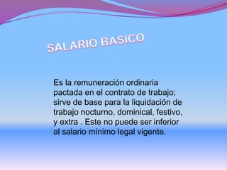 Es la remuneración ordinaria
pactada en el contrato de trabajo;
sirve de base para la liquidación de
trabajo nocturno, dominical, festivo,
y extra . Este no puede ser inferior
al salario mínimo legal vigente.
 