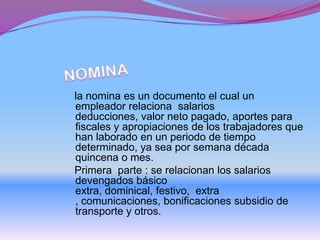 la nomina es un documento el cual un
empleador relaciona salarios
deducciones, valor neto pagado, aportes para
fiscales y apropiaciones de los trabajadores que
han laborado en un periodo de tiempo
determinado, ya sea por semana década
quincena o mes.
Primera parte : se relacionan los salarios
devengados básico
extra, dominical, festivo, extra
, comunicaciones, bonificaciones subsidio de
transporte y otros.
 