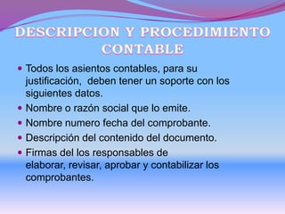  Todos los asientos contables, para su
justificación, deben tener un soporte con los
siguientes datos.
 Nombre o razón social que lo emite.
 Nombre numero fecha del comprobante.
 Descripción del contenido del documento.
 Firmas del los responsables de
elaborar, revisar, aprobar y contabilizar los
comprobantes.
 