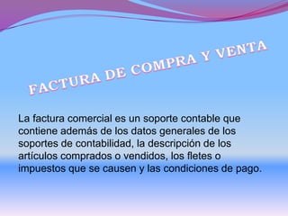 La factura comercial es un soporte contable que
contiene además de los datos generales de los
soportes de contabilidad, la descripción de los
artículos comprados o vendidos, los fletes o
impuestos que se causen y las condiciones de pago.
 