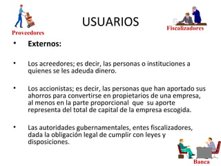 USUARIOS
• Externos:
• Los acreedores; es decir, las personas o instituciones a
quienes se les adeuda dinero.
• Los accionistas; es decir, las personas que han aportado sus
ahorros para convertirse en propietarios de una empresa,
al menos en la parte proporcional que su aporte
representa del total de capital de la empresa escogida.
• Las autoridades gubernamentales, entes fiscalizadores,
dada la obligación legal de cumplir con leyes y
disposiciones.
Fiscalizadores
Proveedores
Banca
 