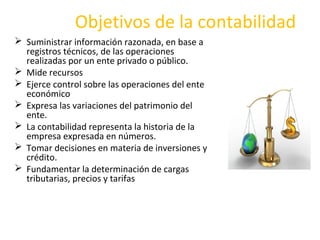 Objetivos de la contabilidad
 Suministrar información razonada, en base a
registros técnicos, de las operaciones
realizadas por un ente privado o público.
 Mide recursos
 Ejerce control sobre las operaciones del ente
económico
 Expresa las variaciones del patrimonio del
ente.
 La contabilidad representa la historia de la
empresa expresada en números.
 Tomar decisiones en materia de inversiones y
crédito.
 Fundamentar la determinación de cargas
tributarias, precios y tarifas
 