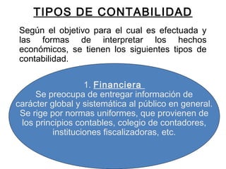 TIPOS DE CONTABILIDAD
Según el objetivo para el cual es efectuada y
las formas de interpretar los hechos
económicos, se tienen los siguientes tipos de
contabilidad.
 
1. Financiera
Se preocupa de entregar información de
carácter global y sistemática al público en general.
Se rige por normas uniformes, que provienen de
los principios contables, colegio de contadores,
instituciones fiscalizadoras, etc.
 