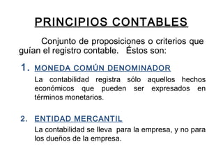 PRINCIPIOS CONTABLES
Conjunto de proposiciones o criterios que
guían el registro contable. Éstos son:
1. MONEDA COMÚN DENOMINADOR
La contabilidad registra sólo aquellos hechos
económicos que pueden ser expresados en
términos monetarios.
2. ENTIDAD MERCANTIL
La contabilidad se lleva para la empresa, y no para
los dueños de la empresa.
 