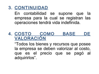 3. CONTINUIDAD
En contabilidad se supone que la
empresa para la cual se registran las
operaciones tendrá vida indefinida.
4. COSTO COMO BASE DE
VALORACIÓN
“Todos los bienes y recursos que posee
la empresa se deben valorizar al costo,
que es el precio que se pagó al
adquirirlos”.
 