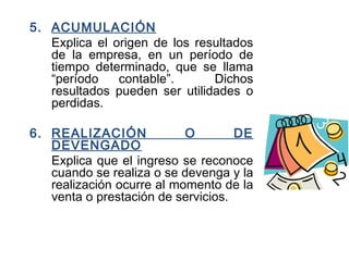 5. ACUMULACIÓN
Explica el origen de los resultados
de la empresa, en un período de
tiempo determinado, que se llama
“período contable”. Dichos
resultados pueden ser utilidades o
perdidas.
6. REALIZACIÓN O DE
DEVENGADO
Explica que el ingreso se reconoce
cuando se realiza o se devenga y la
realización ocurre al momento de la
venta o prestación de servicios.
 