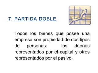 7. PARTIDA DOBLE
 
Todos los bienes que posee una
empresa son propiedad de dos tipos
de personas: los dueños
representados por el capital y otros
representados por el pasivo.
 