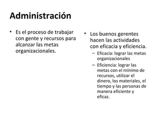 Administración
• Es el proceso de trabajar
con gente y recursos para
alcanzar las metas
organizacionales.
• Los buenos gerentes
hacen las actividades
con eficacia y eficiencia.
– Eficacia: lograr las metas
organizacionales
– Eficiencia: lograr las
metas con el mínimo de
recursos, utilizar el
dinero, los materiales, el
tiempo y las personas de
manera eficiente y
eficaz.
 