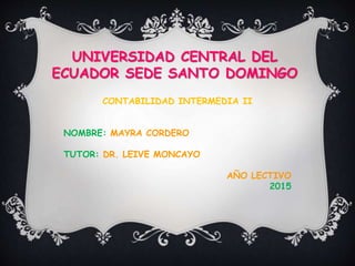 UNIVERSIDAD CENTRAL DEL
ECUADOR SEDE SANTO DOMINGO
CONTABILIDAD INTERMEDIA II
NOMBRE: MAYRA CORDERO
TUTOR: DR. LEIVE MONCAYO
AÑO LECTIVO
2015
 