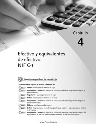 Efectivo y equivalentes
de efectivo,
NIF C-1
Capítulo
4
Al terminar este capítulo, el alumno será capaz de:
OA1 Definir el concepto de efectivo en caja.
OA2 Comprender y aplicar las normas de valuación, presentación y revelación para el
efectivo en caja.
OA3 Registrar los ajustes por arqueo de caja.
OA4 Definir el concepto de efectivo en bancos.
OA5 Comprender y aplicar las normas de valuación, presentación y revelación para el
efectivo en bancos.
OA6 Elaborar conciliaciones bancarias.
OA7 Definir el concepto de equivalentes de efectivo, efectivo y equivalentes de efectivo
restringidos.
OA8 Comprender y aplicar las normas de valuación, presentación y revelación para los
equivalentes de efectivo y efectivo y equivalentes de efectivo restringidos.
Objetivos específicos de aprendizaje
04Romero(079-142).indd 79
04Romero(079-142).indd 79 28/7/11 11:44:19
28/7/11 11:44:19
www.FreeLibros.me
 