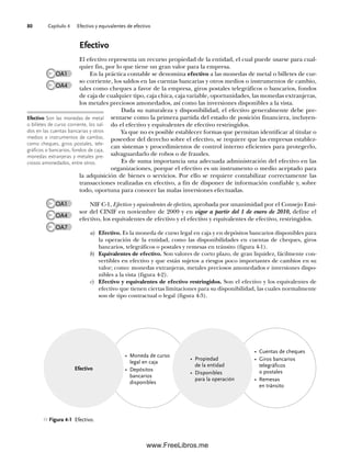 Capítulo 4 Efectivo y equivalentes de efectivo
80
Efectivo
El efectivo representa un recurso propiedad de la entidad, el cual puede usarse para cual-
quier fin, por lo que tiene un gran valor para la empresa.
En la práctica contable se denomina efectivo a las monedas de metal o billetes de cur-
so corriente, los saldos en las cuentas bancarias y otros medios o instrumentos de cambio,
tales como cheques a favor de la empresa, giros postales telegráficos o bancarios, fondos
de caja de cualquier tipo, caja chica, caja variable, oportunidades, las monedas extranjeras,
los metales preciosos amonedados, así como las inversiones disponibles a la vista.
Dada su naturaleza y disponibilidad, el efectivo generalmente debe pre-
sentarse como la primera partida del estado de posición financiera, incluyen-
do el efectivo y equivalentes de efectivo restringidos.
Ya que no es posible establecer formas que permitan identificar al titular o
poseedor del derecho sobre el efectivo, se requiere que las empresas establez-
can sistemas y procedimientos de control interno eficientes para protegerlo,
salvaguardarlo de robos o de fraudes.
Es de suma importancia una adecuada administración del efectivo en las
organizaciones, porque el efectivo es un instrumento o medio aceptado para
la adquisición de bienes o servicios. Por ello se requiere contabilizar correctamente las
transacciones realizadas en efectivo, a fin de disponer de información confiable y, sobre
todo, oportuna para conocer las malas inversiones efectuadas.
NIF C-1, Efectivo y equivalentes de efectivo, aprobada por unanimidad por el Consejo Emi-
sor del CINIF en noviembre de 2009 y en vigor a partir del 1 de enero de 2010, define el
efectivo, los equivalentes de efectivo y el efectivo y equivalentes de efectivo, restringidos.
a) Efectivo. Es la moneda de curso legal en caja y en depósitos bancarios disponibles para
la operación de la entidad, como las disponibilidades en cuentas de cheques, giros
bancarios, telegráficos o postales y remesas en tránsito (figura 4-1).
b) Equivalentes de efectivo. Son valores de corto plazo, de gran liquidez, fácilmente con-
vertibles en efectivo y que están sujetos a riesgos poco importantes de cambios en su
valor; como: monedas extranjeras, metales preciosos amonedados e inversiones dispo-
nibles a la vista (figura 4-2).
c) Efectivo y equivalentes de efectivo restringidos. Son el efectivo y los equivalentes de
efectivo que tienen ciertas limitaciones para su disponibilidad, las cuales normalmente
son de tipo contractual o legal (figura 4-3).
Efectivo Son las monedas de metal
o billetes de curso corriente, los sal-
dos en las cuentas bancarias y otros
medios o instrumentos de cambio,
como cheques, giros postales, tele-
gráficos o bancarios, fondos de caja,
monedas extranjeras y metales pre-
ciosos amonedados, entre otros.
OA1
OA4
OA7
Figura 4-1 Efectivo.
• Moneda de curso
legal en caja
• Depósitos
bancarios
disponibles
• Cuentas de cheques
• Giros bancarios
telegráficos
o postales
• Remesas
en tránsito
Efectivo
• Propiedad
de la entidad
• Disponibles
para la operación
OA1
OA4
04Romero(079-142).indd 80
04Romero(079-142).indd 80 14/7/11 16:20:26
14/7/11 16:20:26
www.FreeLibros.me
 