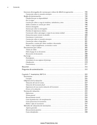 Contenido
x
Intereses devengados de cuentas por cobrar de difícil recuperación . . . . . . . . . . . 193
Cuentas por cobrar en moneda extranjera . . . . . . . . . . . . . . . . . . . . . . . . . . . . . . . . . . . . 193
Reglas de presentación . . . . . . . . . . . . . . . . . . . . . . . . . . . . . . . . . . . . . . . . . . . . . . . . 194
Clasificación por su disponibilidad . . . . . . . . . . . . . . . . . . . . . . . . . . . . . . . . . . . . . . . . . 194
Por su origen. . . . . . . . . . . . . . . . . . . . . . . . . . . . . . . . . . . . . . . . . . . . . . . . . . . . . . . . . 194
Cuentas por cobrar a cargo de tenedoras, subsidiarias y otras. . . . . . . . . . . . . . . . . . . . . . . 196
Saldos acreedores en cuentas por cobrar . . . . . . . . . . . . . . . . . . . . . . . . . . . . . . . . . . . . . . 196
Intereses devengados . . . . . . . . . . . . . . . . . . . . . . . . . . . . . . . . . . . . . . . . . . . . . . . . . . . 197
Intereses por cobrar no devengados. . . . . . . . . . . . . . . . . . . . . . . . . . . . . . . . . . . . . . . . . . 198
Partidas de importancia relativa. . . . . . . . . . . . . . . . . . . . . . . . . . . . . . . . . . . . . . . . . . . 199
Cuentas por cobrar y por pagar a cargo de una misma entidad . . . . . . . . . . . . . . . . . . . . . 199
Estimaciones para cuentas incobrables. . . . . . . . . . . . . . . . . . . . . . . . . . . . . . . . . . . . . . . 200
Gravámenes o restricciones . . . . . . . . . . . . . . . . . . . . . . . . . . . . . . . . . . . . . . . . . . . . . . . 201
Cuentas por cobrar en moneda extranjera . . . . . . . . . . . . . . . . . . . . . . . . . . . . . . . . . . . . 201
Cuentas por cobrar a largo plazo. . . . . . . . . . . . . . . . . . . . . . . . . . . . . . . . . . . . . . . . . . . 201
Documentos y cuentas por cobrar vendidos o descontados. . . . . . . . . . . . . . . . . . . . . . . . . . 201
Saldos a cargo de propietarios, accionistas o socios . . . . . . . . . . . . . . . . . . . . . . . . . . . . . . 202
Documentos por cobrar . . . . . . . . . . . . . . . . . . . . . . . . . . . . . . . . . . . . . . . . . . . . . . . 203
Títulos de crédito. . . . . . . . . . . . . . . . . . . . . . . . . . . . . . . . . . . . . . . . . . . . . . . . . . . . . . 203
Falta de pago de un documento. . . . . . . . . . . . . . . . . . . . . . . . . . . . . . . . . . . . . . . . . . . . 207
Renovación de documentos. . . . . . . . . . . . . . . . . . . . . . . . . . . . . . . . . . . . . . . . . . . . . . . 208
Factoraje. . . . . . . . . . . . . . . . . . . . . . . . . . . . . . . . . . . . . . . . . . . . . . . . . . . . . . . . . . . . 208
Participantes. . . . . . . . . . . . . . . . . . . . . . . . . . . . . . . . . . . . . . . . . . . . . . . . . . . . . . . . . 209
Actividades de una empresa de factoraje. . . . . . . . . . . . . . . . . . . . . . . . . . . . . . . . . . . . . . 210
Clasificación. . . . . . . . . . . . . . . . . . . . . . . . . . . . . . . . . . . . . . . . . . . . . . . . . . . . . . . . . 210
Características. . . . . . . . . . . . . . . . . . . . . . . . . . . . . . . . . . . . . . . . . . . . . . . . . . . . . . . . 211
Resumen. . . . . . . . . . . . . . . . . . . . . . . . . . . . . . . . . . . . . . . . . . . . . . . . . . . . . . . . . . . . . . 212
Preguntas de autoevaluación. . . . . . . . . . . . . . . . . . . . . . . . . . . . . . . . . . . . . . . . . . . . . . 212
Capítulo 7 Inventarios, NIF C-4. . . . . . . . . . . . . . . . . . . . . . . . . . . . . . . . . . . . . . . . . . . 223
Inventarios . . . . . . . . . . . . . . . . . . . . . . . . . . . . . . . . . . . . . . . . . . . . . . . . . . . . . . . . . . 224
Concepto. . . . . . . . . . . . . . . . . . . . . . . . . . . . . . . . . . . . . . . . . . . . . . . . . . . . . . . . . . . . 225
Objetivos de la valuación . . . . . . . . . . . . . . . . . . . . . . . . . . . . . . . . . . . . . . . . . . . . . . 226
Valuación del costo de ventas . . . . . . . . . . . . . . . . . . . . . . . . . . . . . . . . . . . . . . . . . . . . . 227
Valuación del inventario final . . . . . . . . . . . . . . . . . . . . . . . . . . . . . . . . . . . . . . . . . . . . 229
Importancia de una exacta valuación del inventario . . . . . . . . . . . . . . . . . . . . . . . . . . . . 229
Errores en la valuación . . . . . . . . . . . . . . . . . . . . . . . . . . . . . . . . . . . . . . . . . . . . . . . . . 229
Normas de valuación. . . . . . . . . . . . . . . . . . . . . . . . . . . . . . . . . . . . . . . . . . . . . . . . . . 233
Definiciones . . . . . . . . . . . . . . . . . . . . . . . . . . . . . . . . . . . . . . . . . . . . . . . . . . . . . . . . . 233
Norma general . . . . . . . . . . . . . . . . . . . . . . . . . . . . . . . . . . . . . . . . . . . . . . . . . . . . . . . 234
Reconocimiento inicial . . . . . . . . . . . . . . . . . . . . . . . . . . . . . . . . . . . . . . . . . . . . . . . . . . 234
Costo de producción o de transformación . . . . . . . . . . . . . . . . . . . . . . . . . . . . . . . . . . . . . 235
Costos financieros de inventarios. . . . . . . . . . . . . . . . . . . . . . . . . . . . . . . . . . . . . . . . . . . 236
Rubros o tipos de inventarios . . . . . . . . . . . . . . . . . . . . . . . . . . . . . . . . . . . . . . . . . . . . . 237
Métodos de valuación de inventarios. . . . . . . . . . . . . . . . . . . . . . . . . . . . . . . . . . . . . 245
Aspectos generales . . . . . . . . . . . . . . . . . . . . . . . . . . . . . . . . . . . . . . . . . . . . . . . . . . . . . 245
Reconocimiento posterior. . . . . . . . . . . . . . . . . . . . . . . . . . . . . . . . . . . . . . . . . . . . . . . . . 247
Costos identificados . . . . . . . . . . . . . . . . . . . . . . . . . . . . . . . . . . . . . . . . . . . . . . . . . . . . 248
00Romero(i-xx)Prelim.indd x
00Romero(i-xx)Prelim.indd x 20/7/11 10:57:58
20/7/11 10:57:58
www.FreeLibros.me
 