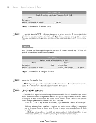 Capítulo 4 Efectivo y equivalentes de efectivo
92
Además, la propia NIF C-1 indica que cuando no se tengan convenios de compensación con
la institución financiera correspondiente, los sobregiros deben mostrarse como un pasivo a corto
plazo, aun cuando se mantengan otras cuentas de cheques con saldo deudor en la misma institu-
ción.
Alpha y Omega, S.A.
Estado de posición financiera al 31 de diciembre de 20X2
Activo
Corto plazo
Efectivo y equivalentes de efectivo $308 000
Figura 4-5 Presentación de la cuenta Bancos.
OA5
Alpha y Omega, S.A., presenta un sobregiro en su cuenta de cheques por $125 000 y no tiene con-
venio de compensación con el banco (figura 4-6).
Normas de revelación
La NIF C-1 precisa que en las notas a los estados financieros debe revelarse información
acerca de la integración del efectivo y equivalentes de efectivo.
Conciliación bancaria
La cuenta Bancos registra los aumentos y disminuciones del efectivo depositado en institu-
ciones del sistema financiero, por ello resulta claro que la empresa debe abrir una cuenta
de cheques en tales instituciones, las cuales harán entrega de un talonario de cheques
numerados progresivamente con los datos de la empresa.
El artículo 175 de la Ley General de Títulos y Operaciones de Crédito establece que:
El cheque sólo puede ser expedido a cargo de una institución de crédito. El documento
que en forma de cheque se libre a cargo de otras personas, no producirá efectos de título
de crédito.
El cheque sólo puede ser expedido por quien, teniendo fondos disponibles en una
institución de crédito, sea autorizado por ésta para librar cheques a su cargo.
Alpha y Omega, S. A.
Balance general al 31 de diciembre de 20X1
Activo Pasivo
Corto plazo $XXX A corto plazo
Efectivo y equivalentes de efectivo Bancos, saldo acreedor $125 000
Figura 4-6 Presentación de sobregiros en bancos.
OA5
OA6
Ejemplo
04Romero(079-142).indd 92
04Romero(079-142).indd 92 14/7/11 16:20:27
14/7/11 16:20:27
www.FreeLibros.me
 