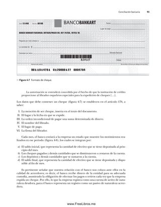 Conciliación bancaria 93
La autorización se entenderá concedida por el hecho de que la institución de crédito
proporcione al librador esqueletos especiales para la expedición de cheques […].
Los datos que debe contener un cheque (figura 4-7) se establecen en el artículo 176, a
saber:
I. La mención de ser cheque, inserta en el texto del documento.
II. El lugar y la fecha en que se expide.
III. La orden incondicional de pagar una suma determinada de dinero.
IV. El nombre del librado.
V. El lugar de pago.
VI. La firma del librador.
Cada mes, el banco enviará a la empresa un estado que muestre los movimientos rea-
lizados en ese periodo (figura 4-8), los cuales se integran por:
a) El saldo inicial, que representa la cantidad de efectivo que se tiene depositada al prin-
cipio del mes.
b) Los cheques pagados y demás cantidades que se disminuyeron o restaron de la cuenta.
c) Los depósitos y demás cantidades que se sumaron a la cuenta.
d) El saldo final, que representa la cantidad de efectivo que se tiene depositada y dispo-
nible al fin de mes.
Es pertinente señalar que nuestra relación con el banco nos coloca ante ellos en la
calidad de acreedores; es decir, el banco recibe dinero de la entidad para su adecuada
custodia, asumiendo la obligación de efectuar los pagos o retiros cada vez que la empresa
expida un cheque. Por ello, lo que la empresa registra como una cuenta de activo de natu-
raleza deudora, para el banco representa un registro como un pasivo de naturaleza acree-
dora.
Figura 4-7 Formato de cheque.
B
B
K
Lugar de pago:
FIRMA
Fecha:
Serie Número 00100
12-040
No escribir ni firmar por debajo de esta línea
Número de cuenta
BANCOBANKART
BANCO BANKART/SUCURSAL ARTIGAS/PASEO DEL REY 24/COL. REYES/ DF.
Páguese por este cheque a:
La cantidad de:
Cantidad con letra:
B2VUJT
9011814781 0120000127 0004784
$
Moneda Nacional
04Romero(079-142).indd 93
04Romero(079-142).indd 93 14/7/11 16:20:27
14/7/11 16:20:27
www.FreeLibros.me
 