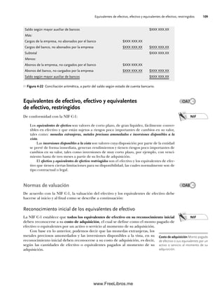 Equivalentes de efectivo, efectivo y equivalentes de efectivo, restringidos 109
Equivalentes de efectivo, efectivo y equivalentes
de efectivo, restringidos
De conformidad con la NIF C-1:
Los equivalentes de efectivo son valores de corto plazo, de gran liquidez, fácilmente conver-
tibles en efectivo y que están sujetos a riesgos poco importantes de cambios en su valor,
tales como: monedas extranjeras, metales preciosos amonedados e inversiones disponibles a la
vista.
Las inversiones disponibles a la vista son valores cuya disposición por parte de la entidad
se prevé de forma inmediata, generan rendimientos y tienen riesgos poco importantes de
cambios en su valor, tales como inversiones de muy corto plazo, por ejemplo, con venci-
miento hasta de tres meses a partir de su fecha de adquisición.
El efectivo y equivalentes de efectivo restringidos son el efectivo y los equivalentes de efec-
tivo que tienen ciertas limitaciones para su disponibilidad, las cuales normalmente son de
tipo contractual o legal.
Normas de valuación
De acuerdo con la NIF C-1, la valuación del efectivo y los equivalentes de efectivo debe
hacerse al inicio y al final como se describe a continuación:
Reconocimiento inicial de los equivalentes de efectivo
La NIF C-1 establece que todos los equivalentes de efectivo en su reconocimiento inicial
deben reconocerse a su costo de adquisición, el cual se define como el monto pagado de
efectivo o equivalentes por un activo o servicio al momento de su adquisición.
Con base en lo anterior, podemos decir que las monedas extranjeras, los
metales preciosos amonedados y las inversiones disponibles a la vista, en su
reconocimiento inicial deben reconocerse a su costo de adquisición, es decir,
según las cantidades de efectivo o equivalentes pagados al momento de su
adquisición.
Saldo según mayor auxiliar de bancos $XXX XXX.XX
Más:
Cargos de la empresa, no abonados por el banco $XXX XXX.XX
Cargos del banco, no abonados por la empresa $XXX XXX.XX $XXX XXX.XX
Subtotal $XXX XXX.XX
Menos:
Abonos de la empresa, no cargados por el banco $XXX XXX.XX
Abonos del banco, no cargados por la empresa $XXX XXX.XX $XXX XXX.XX
Saldo según mayor auxiliar de bancos $XXX XXX.XX
Figura 4-22 Conciliación aritmética, a partir del saldo según estado de cuenta bancario.
NIF
NIF
Costo de adquisición Monto pagado
de efectivo o sus equivalentes por un
activo o servicio al momento de su
adquisición.
OA7
OA8
04Romero(079-142).indd 109
04Romero(079-142).indd 109 14/7/11 16:20:30
14/7/11 16:20:30
www.FreeLibros.me
 